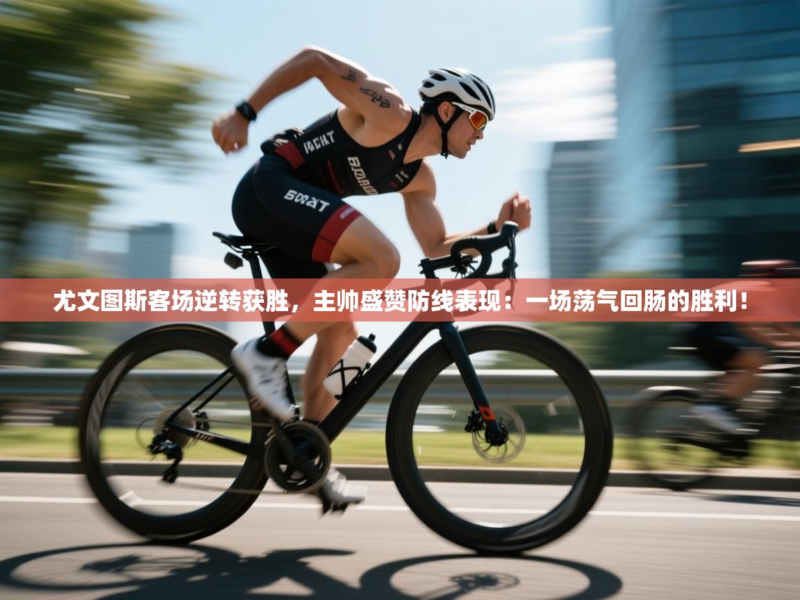 尤文图斯客场逆转获胜,主帅盛赞防线表现:一场荡气回肠的胜利!